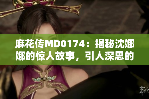 麻花傳MD0174：揭秘沈娜娜的驚人故事，引人深思的人生軌跡