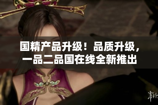 國精產(chǎn)品升級！品質(zhì)升級，一品二品國在線全新推出