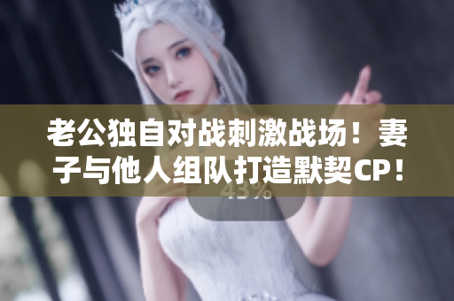 老公獨(dú)自對(duì)戰(zhàn)刺激戰(zhàn)場(chǎng)！妻子與他人組隊(duì)打造默契CP！