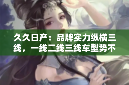 久久日產(chǎn)：品牌實(shí)力縱橫三線，一線二線三線車型勢不可擋