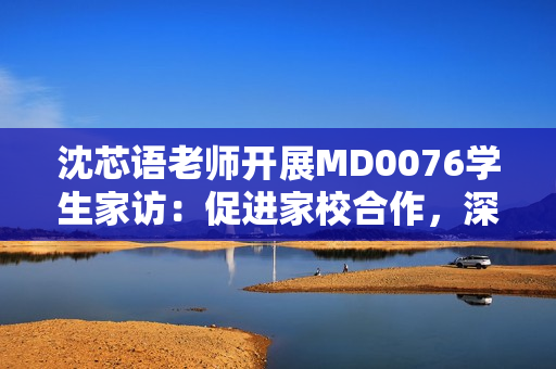 沈芯語(yǔ)老師開(kāi)展MD0076學(xué)生家訪：促進(jìn)家校合作，深化教育溝通