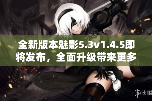 全新版本魅影5.3v1.4.5即將發(fā)布，全面升級帶來更多優(yōu)化與創(chuàng)新