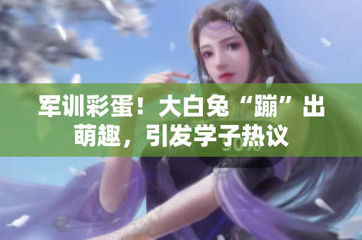 軍訓(xùn)彩蛋！大白兔“蹦”出萌趣，引發(fā)學(xué)子熱議