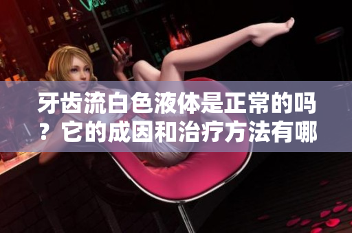 牙齒流白色液體是正常的嗎？它的成因和治療方法有哪些？