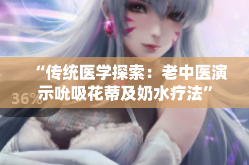 “傳統(tǒng)醫(yī)學探索：老中醫(yī)演示吮吸花蒂及奶水療法”