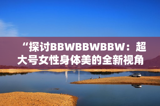 “探討B(tài)BWBBWBBW：超大號(hào)女性身體美的全新視角”
