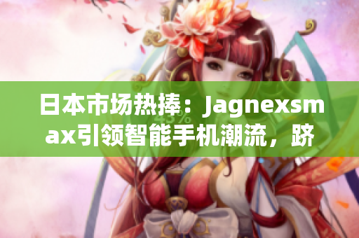 日本市場熱捧：Jagnexsmax引領智能手機潮流，躋身日本市場巔峰