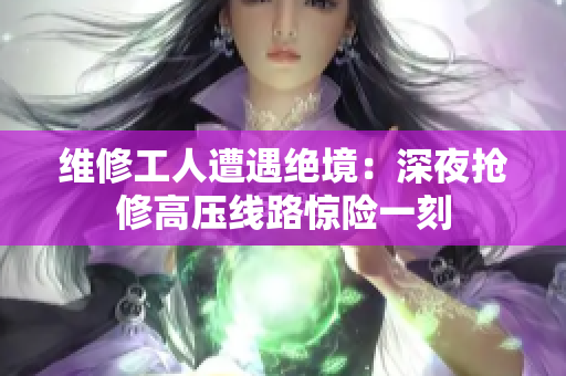 維修工人遭遇絕境：深夜搶修高壓線路驚險(xiǎn)一刻