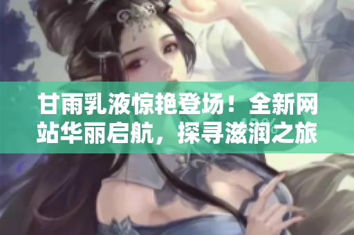 甘雨乳液驚艷登場！全新網(wǎng)站華麗啟航，探尋滋潤之旅