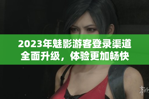 2023年魅影游客登錄渠道全面升級(jí)，體驗(yàn)更加暢快