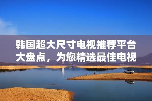 韓國超大尺寸電視推薦平臺大盤點，為您精選最佳電視購買建議
