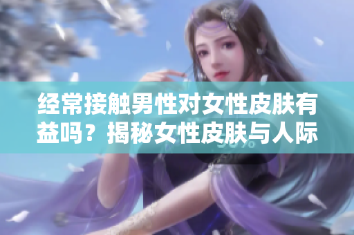經(jīng)常接觸男性對女性皮膚有益嗎？揭秘女性皮膚與人際互動的關(guān)系