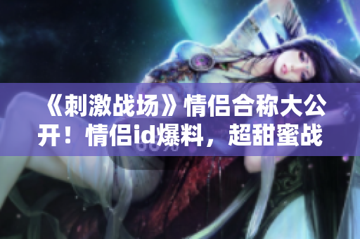 《刺激戰(zhàn)場》情侶合稱大公開！情侶id爆料，超甜蜜戰(zhàn)績引爆熱議！