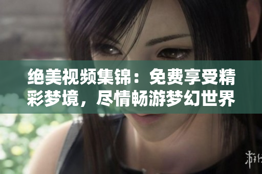 絕美視頻集錦：免費(fèi)享受精彩夢(mèng)境，盡情暢游夢(mèng)幻世界
