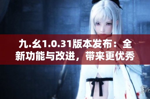 九.幺1.0.31版本發(fā)布：全新功能與改進(jìn)，帶來更優(yōu)秀的用戶體驗(yàn)