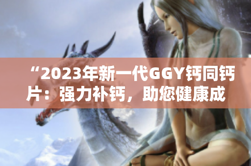 “2023年新一代GGY鈣同鈣片：強力補鈣，助您健康成長！”