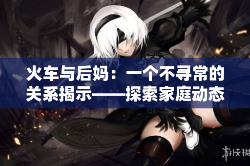 火車與后媽：一個不尋常的關系揭示——探索家庭動態(tài)的小說