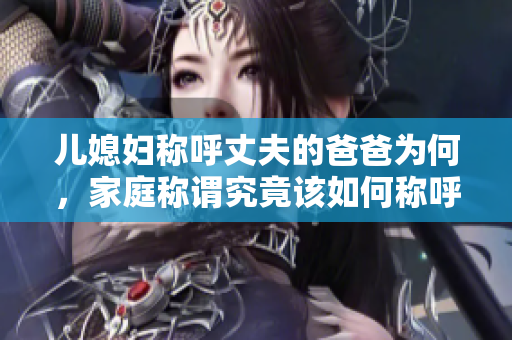 兒媳婦稱呼丈夫的爸爸為何，家庭稱謂究竟該如何稱呼，令人困惑的親屬稱謂問題解答