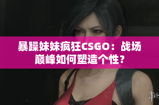 暴躁妹妹瘋狂CSGO：戰(zhàn)場巔峰如何塑造個性？