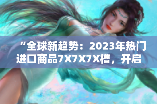 “全球新趨勢(shì)：2023年熱門進(jìn)口商品7X7X7X槽，開啟消費(fèi)新時(shí)代！”