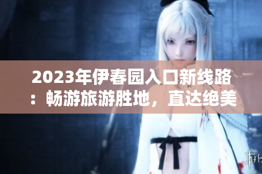 2023年伊春園入口新線路：暢游旅游勝地，直達(dá)絕美風(fēng)光