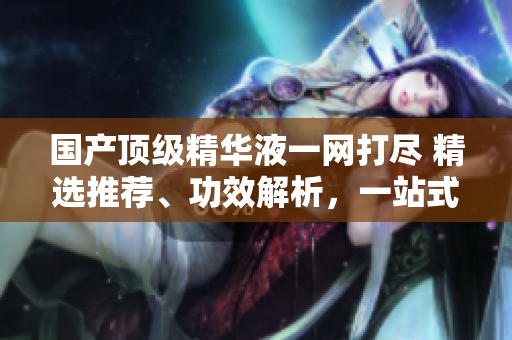 國產頂級精華液一網打盡 精選推薦、功效解析，一站式美肌指南