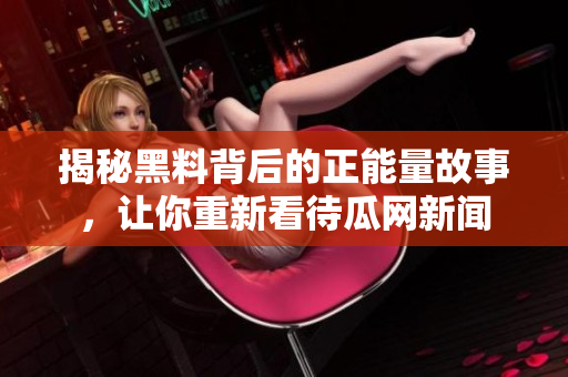 揭秘黑料背后的正能量故事，讓你重新看待瓜網(wǎng)新聞