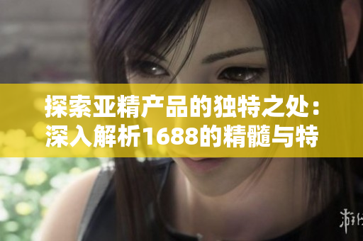 探索亞精產(chǎn)品的獨特之處：深入解析1688的精髓與特色