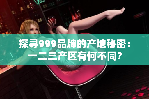 探尋999品牌的產(chǎn)地秘密：一二三產(chǎn)區(qū)有何不同？