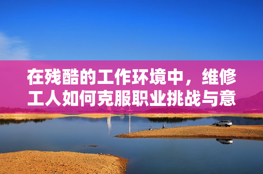 在殘酷的工作環(huán)境中，維修工人如何克服職業(yè)挑戰(zhàn)與意外危機