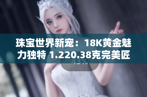 珠寶世界新寵：18K黃金魅力獨特 1.220.38克完美匠心