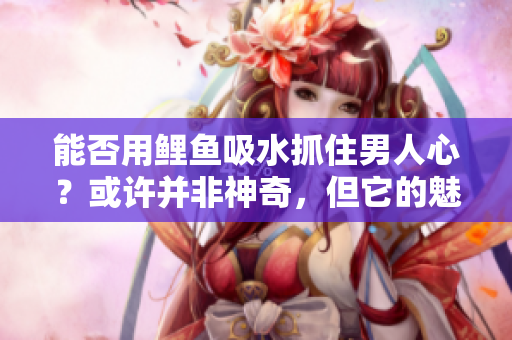 能否用鯉魚吸水抓住男人心？或許并非神奇，但它的魅力令人難以抗拒