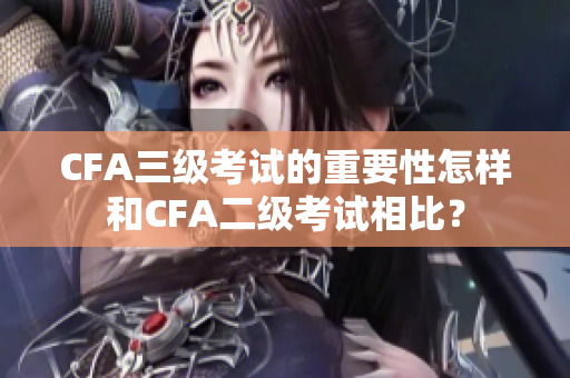 CFA三級(jí)考試的重要性怎樣和CFA二級(jí)考試相比？