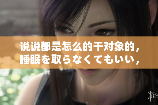 說說都是怎么的干對象的，睡眠を取らなくてもいい，睡覺抓著小雞一晚上會怎樣，睡過年紀最大的多少歲六十多，水潤緊致銷魂低吟古代，水潤緊致銷魂低吟95