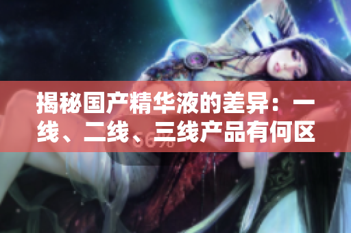 揭秘國產(chǎn)精華液的差異：一線、二線、三線產(chǎn)品有何區(qū)別？