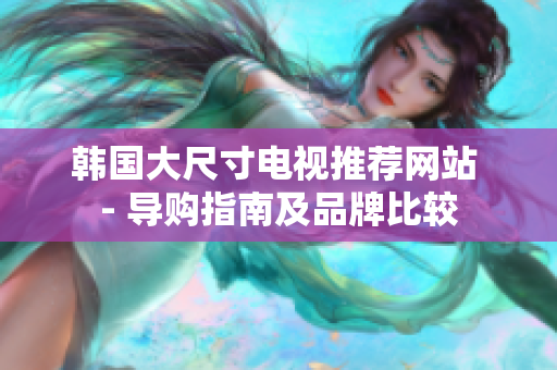 韓國大尺寸電視推薦網(wǎng)站 - 導購指南及品牌比較