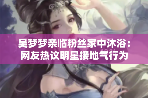 吳夢(mèng)夢(mèng)親臨粉絲家中沐?。壕W(wǎng)友熱議明星接地氣行為