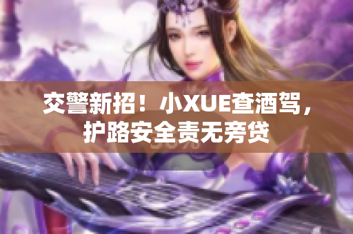 交警新招！小XUE查酒駕，護(hù)路安全責(zé)無旁貸