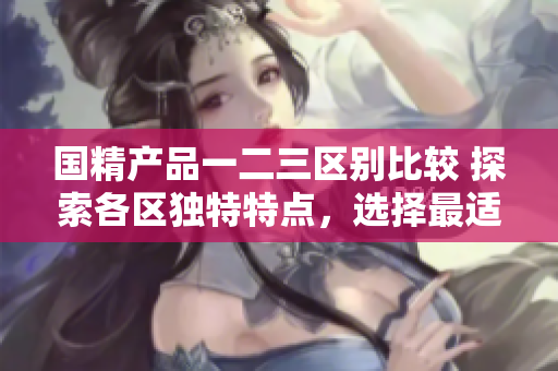 國(guó)精產(chǎn)品一二三區(qū)別比較 探索各區(qū)獨(dú)特特點(diǎn)，選擇最適合你的款式