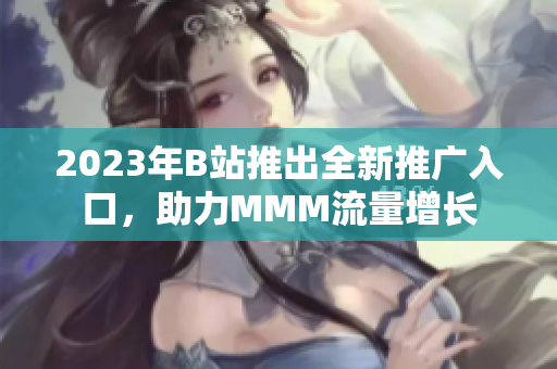 2023年B站推出全新推廣入口，助力MMM流量增長(zhǎng)