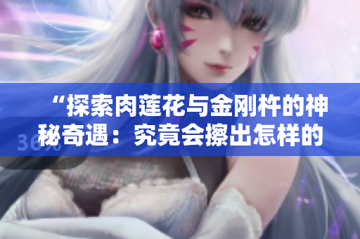 “探索肉蓮花與金剛杵的神秘奇遇：究竟會(huì)擦出怎樣的火花？”