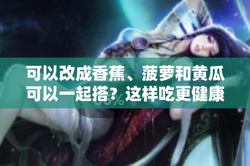 可以改成香蕉、菠蘿和黃瓜可以一起搭？這樣吃更健康!。