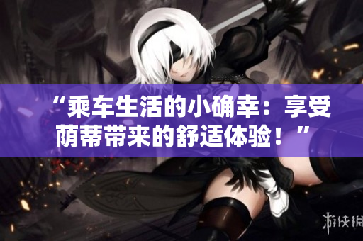 “乘車生活的小確幸：享受蔭蒂帶來(lái)的舒適體驗(yàn)！”