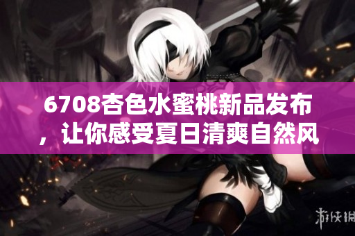 6708杏色水蜜桃新品發(fā)布，讓你感受夏日清爽自然風(fēng)！