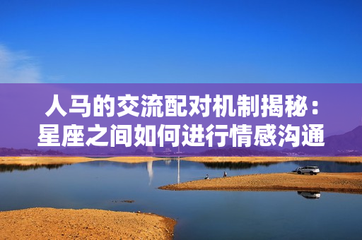 人馬的交流配對(duì)機(jī)制揭秘：星座之間如何進(jìn)行情感溝通