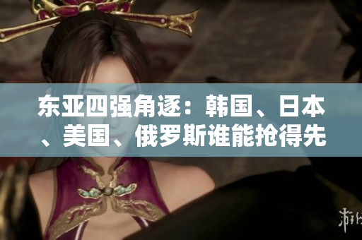 東亞四強(qiáng)角逐：韓國(guó)、日本、美國(guó)、俄羅斯誰(shuí)能搶得先機(jī)？