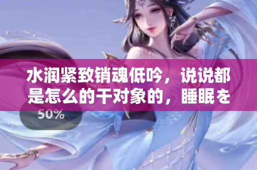 水潤緊致銷魂低吟，說說都是怎么的干對象的，睡眠を取らなくてもいい，睡覺抓著小雞一晚上會怎樣，睡過年紀最大的多少歲六十多，水潤緊致銷魂低吟古代942