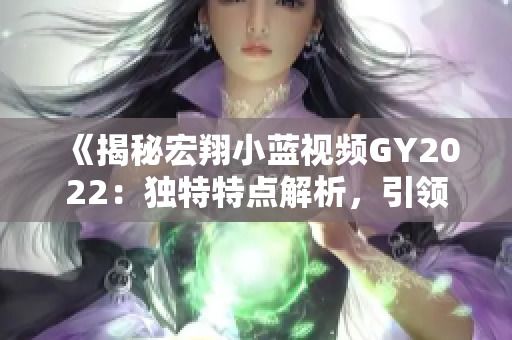 《揭秘宏翔小藍視頻GY2022：獨特特點解析，引領(lǐng)行業(yè)潮流》