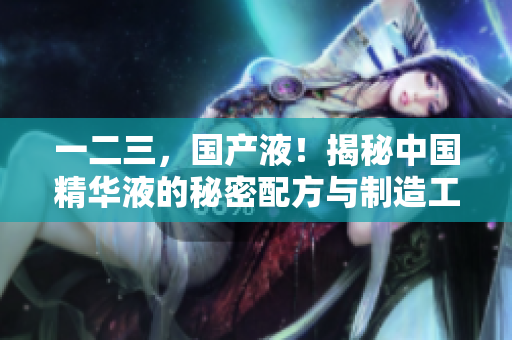 一二三，國(guó)產(chǎn)液！揭秘中國(guó)精華液的秘密配方與制造工藝