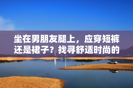 坐在男朋友腿上，應穿短褲還是裙子？找尋舒適時尚的選擇